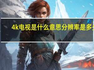 4k电视是什么意思分辨率是多少（4k电视是什么）