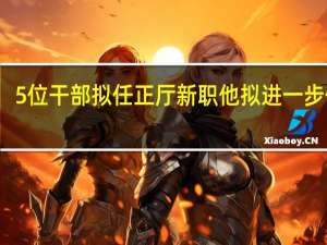 5位干部拟任正厅新职 他拟进一步使用