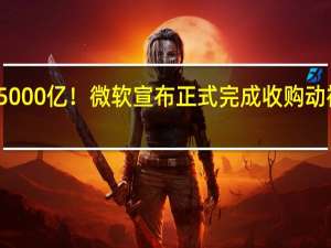 5000亿！微软宣布正式完成收购动视暴雪：史上最大收购案落下帷幕