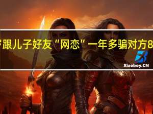51岁女子装27岁跟儿子好友“网恋”一年多骗对方80多万 到底什么情况呢