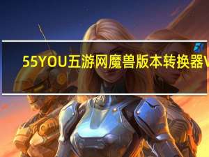 55YOU五游网魔兽版本转换器 V2.0 正式版（55YOU五游网魔兽版本转换器 V2.0 正式版功能简介）