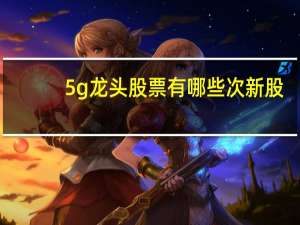 5g龙头股票有哪些次新股（5g龙头股票有哪几支）