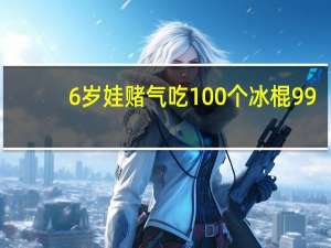 6岁娃赌气吃100个冰棍99（6岁娃赌气吃100个冰棍）