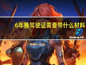 6年换驾驶证需要带什么材料