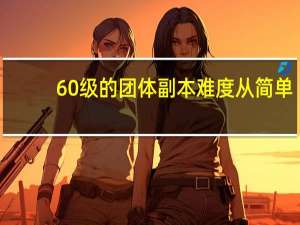 60级的团体副本难度从简单-困难的排序