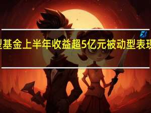 68只权益型基金上半年收益超5亿元被动型表现优于主动型基金