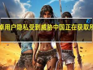 7亿安卓用户隐私受到威胁 中国正在获取所有用户数据