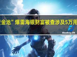 700亿“资金池”爆雷 海银财富被查 涉及5万用户与700亿巨资