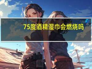 75度酒精湿巾会燃烧吗