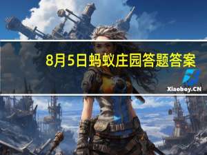 8月5日蚂蚁庄园答题答案（8月5日蚂蚁庄园答案）