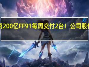 9年投资200亿 FF91每周交付2台！公司股价大跌 贾跃亭：心急如焚、深感惭愧