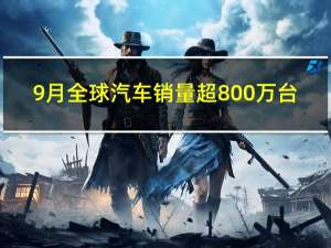 9月全球汽车销量超800万台：中国品牌独占三分之一