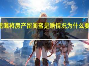 90后女生立遗嘱将房产留闺蜜是啥情况为什么要留上海房产给闺蜜