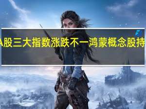 A股三大指数涨跌不一 鸿蒙概念股持续走强