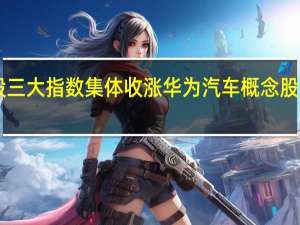 A股三大指数集体收涨 华为汽车概念股表现活跃