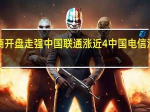 A股三大运营商开盘走强中国联通涨近4%中国电信涨超3%中国移动涨近3%