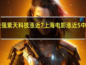 A股传媒板块震荡走强紫天科技涨近7%上海电影涨近5%中国科传、贵广网络等跟涨