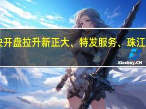 A股房地产服务板块开盘拉升新正大、特发服务、珠江股份世联行等均持续上行