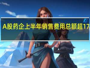 A股药企上半年销售费用总额超1700亿