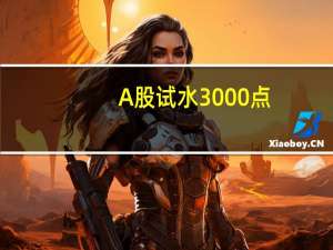 A股试水3000点：多重积极信号闪现 后市机构这样看