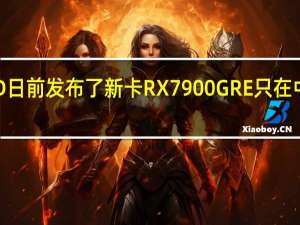 AMD日前发布了新卡RX7900GRE只在中国区零售