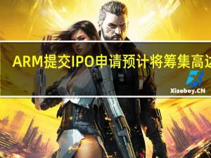 ARM提交IPO申请预计将筹集高达48.7亿美元资金