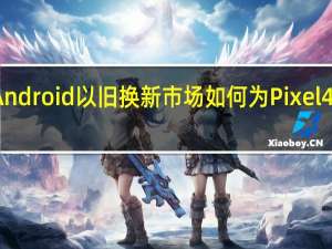 Android以旧换新市场如何为Pixel4做准备