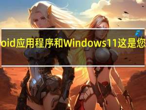 Android应用程序和Windows11这是您应该知道的