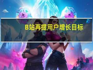 B站再提用户增长目标：移动端日活跃用户数翻倍