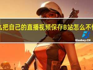 B站怎么把自己的直播视频保存 B站怎么不保存历史记录