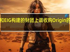 Brookfield和EIG构建的财团上调收购Origin的初始报价至每股9.53澳元称这是最好的、也是最终报价