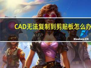 CAD无法复制到剪贴板怎么办（cad文件无法复制到剪贴板）