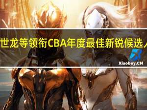 CBA最佳教练员候选王世龙等领衔 CBA年度最佳新锐候选人崔永熙领衔林葳曾凡博入围
