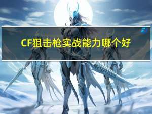 CF狙击枪实战能力哪个好（CF狙击枪实战性能推荐 CF狙击枪玩法介绍）