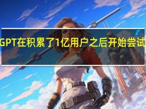 ChatGPT在积累了1亿用户之后开始尝试商业运营了