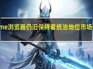 Chrome浏览器仍旧保持着统治地位市场份额高达66.19%