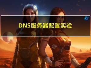 DNS服务器配置实验（dns服务器配置）