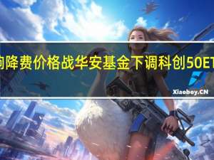 ETF打响降费价格战 华安基金下调科创50ETF费率至新低
