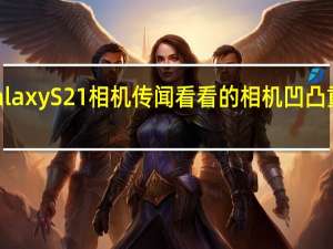 GalaxyS21相机传闻看看的相机凹凸重新设计