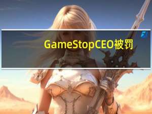 GameStop CEO被罚：违反反垄断法面临高额罚款