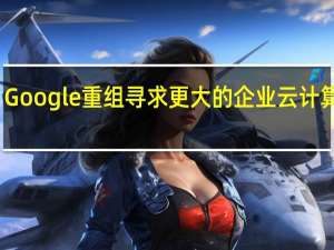 Google重组寻求更大的企业云计算份额