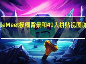 Google Meet模糊背景和49人拼贴视图功能现已启用