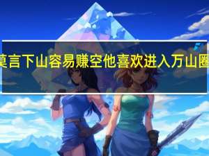 Ldquo莫言下山容易赚空他喜欢进入万山圈放下每一座山