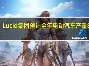 Lucid集团预计全年电动汽车产量8000-8500辆原本预计10000辆