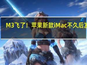 M3飞了！苹果新款iMac不久后发布：有M2和M2 Pro两个版本