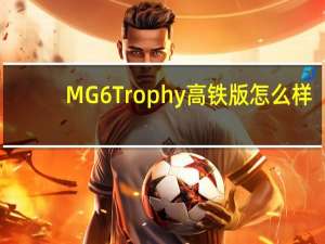 MG 6 Trophy高铁版怎么样？MG 6高铁版值得入手吗？