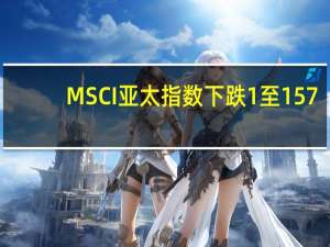 MSCI亚太指数下跌1%至157.57点