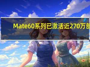 Mate 60系列已激活近270万部：华为手机今年冲击7000万部