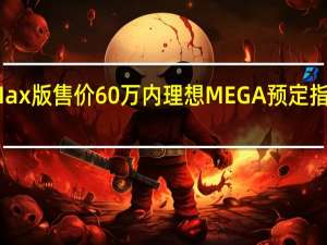 Max版售价60万内 理想MEGA预定指南公布：明年2月交付