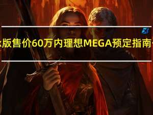 Max版售价60万内 理想MEGA预定指南公布：明年2月交付
